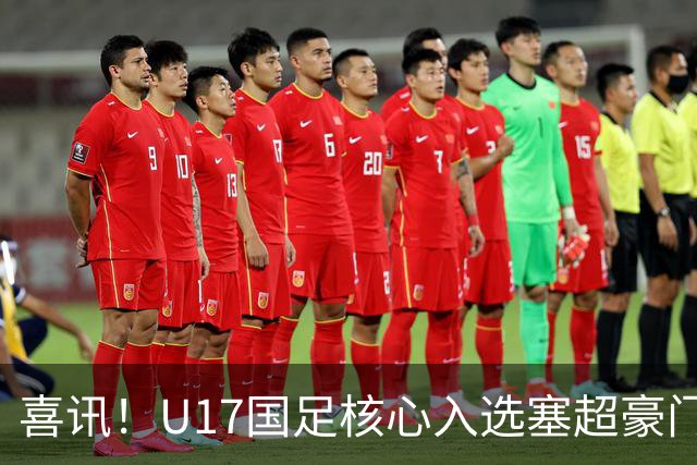 喜讯！U17国足核心入选塞超豪门U19季前集训24人名单，值得期待