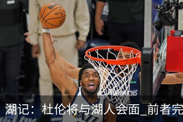 湖记：杜伦将与湖人会面 前者完美契合东契奇“A级中锋”的要求